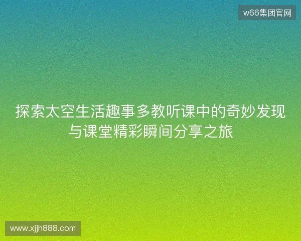 探索太空生活趣事多教听课中的奇妙发现与课堂精彩瞬间分享之旅